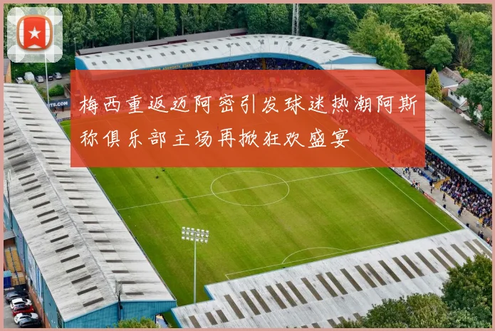 梅西重返迈阿密引发球迷热潮阿斯称俱乐部主场再掀狂欢盛宴