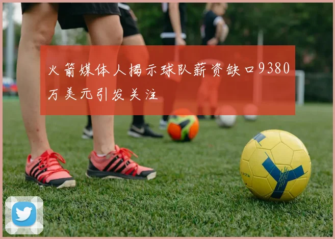 火箭媒体人揭示球队薪资缺口9380万美元引发关注