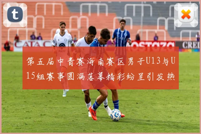 第五届中青赛海南赛区男子U13与U15组赛事圆满落幕精彩纷呈引发热烈反响