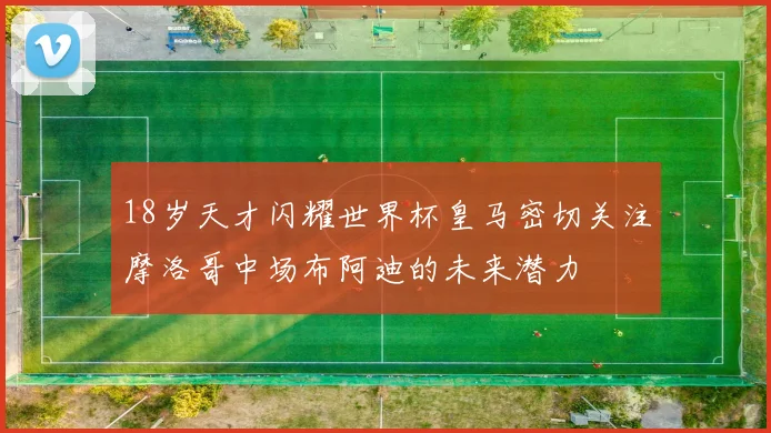 18岁天才闪耀世界杯皇马密切关注摩洛哥中场布阿迪的未来潜力