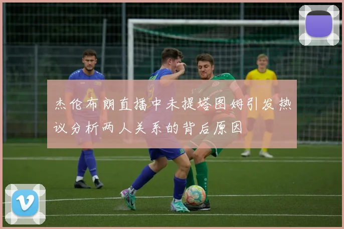 杰伦布朗直播中未提塔图姆引发热议分析两人关系的背后原因