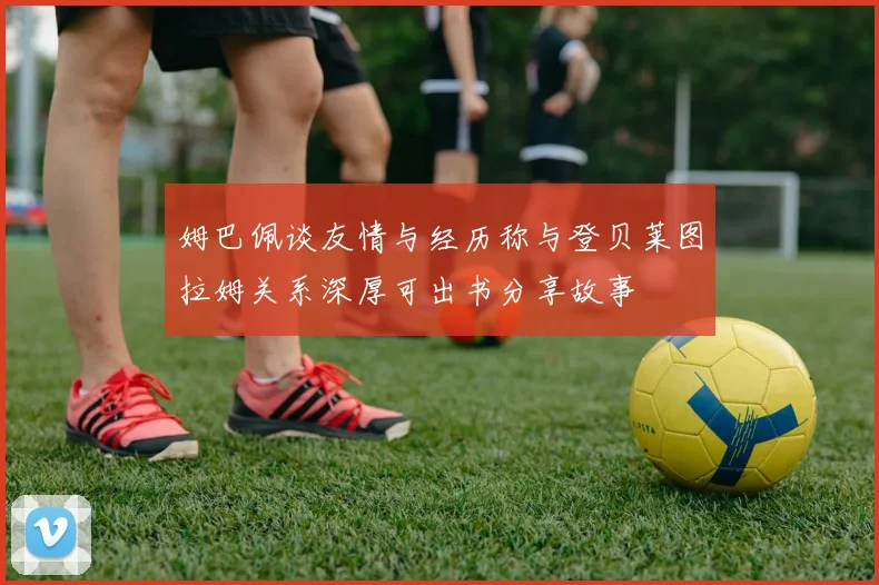 姆巴佩谈友情与经历称与登贝莱图拉姆关系深厚可出书分享故事