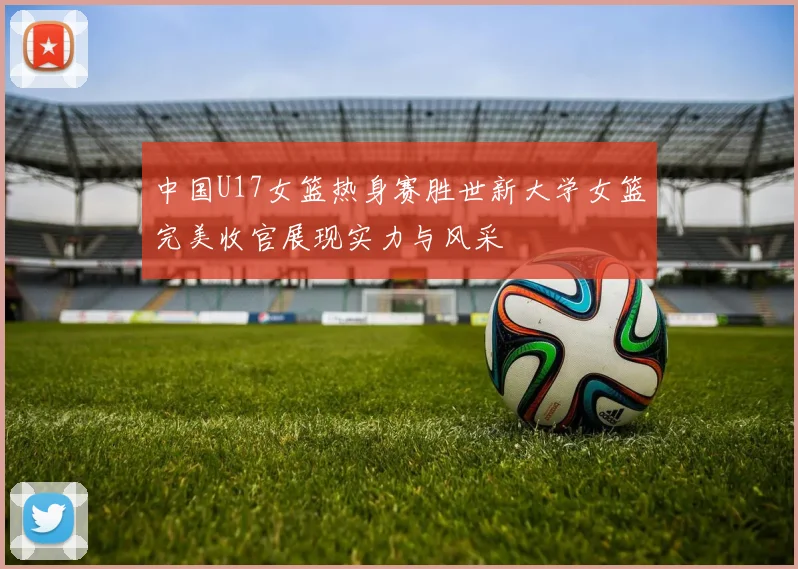 中国U17女篮热身赛胜世新大学女篮完美收官展现实力与风采
