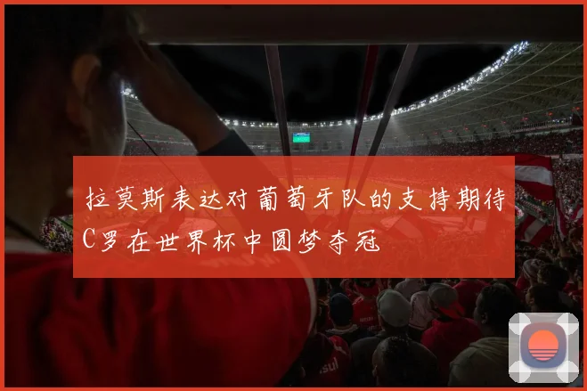 拉莫斯表达对葡萄牙队的支持期待C罗在世界杯中圆梦夺冠
