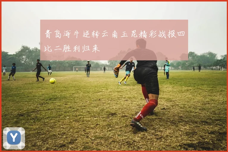 青岛海牛逆转云南玉昆精彩战报四比二胜利归来