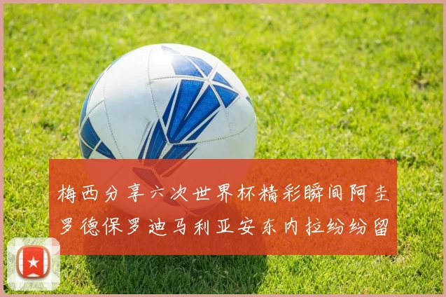 梅西分享六次世界杯精彩瞬间阿圭罗德保罗迪马利亚安东内拉纷纷留言互动