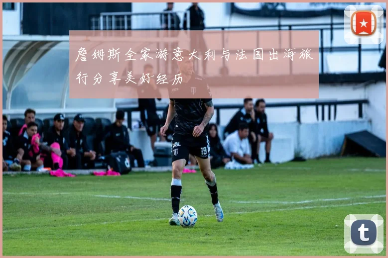 詹姆斯全家游意大利与法国出海旅行分享美好经历
