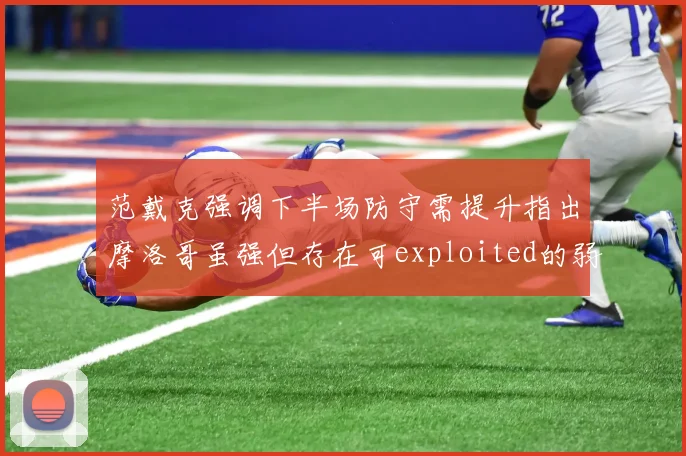 范戴克强调下半场防守需提升指出摩洛哥虽强但存在可exploited的弱点