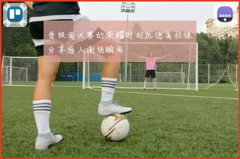 晋级淘汰赛的荣耀时刻厄德高社媒分享感人谢场瞬间